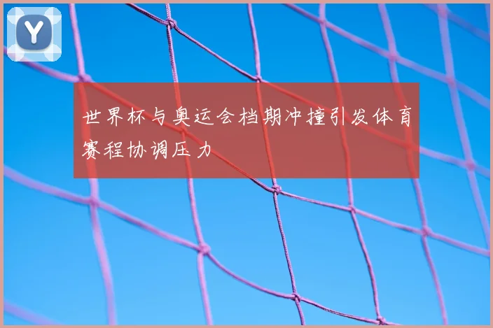 世界杯与奥运会档期冲撞引发体育赛程协调压力