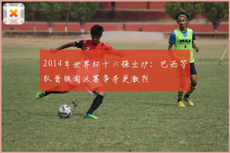 2014年世界杯十六强出炉:巴西等队晋级淘汰赛争夺更激烈